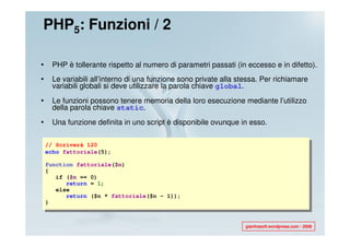 PHP5: Funzioni / 2

•     PHP è tollerante rispetto al numero di parametri passati (in eccesso e in difetto).
•     Le variabili all’interno di una funzione sono private alla stessa. Per richiamare
      variabili globali si deve utilizzare la parola chiave global.
•     Le funzioni possono tenere memoria della loro esecuzione mediante l’utilizzo
      della parola chiave static.
•     Una funzione definita in uno script è disponibile ovunque in esso.

    // Scriverà 120
    echo fattoriale(5);

    function fattoriale($n)
    {
       if ($n == 0)
          return = 1;
       else
          return ($n * fattoriale($n - 1));
    }



                                                                   gianfrasoft.wordpress.com - 2008
 