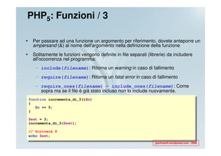PHP5: Funzioni / 3

•    Per passare ad una funzione un argomento per riferimento, dovete anteporre un
     ampersand (&) al nome dell'argomento nella definizione della funzione
•    Solitamente le funzioni vengono definite in file separati (librerie) da includere
     all'occorrenza nel programma:
       – include(filename): Ritorna un warning in caso di fallimento
       – require(filename): Ritorna un fatal error in caso di fallimento
       – require_ones(filename) - include_ones(filename): Come
         sopra ma se il file è già stato incluso non lo include nuovamente.
    function incrementa_di_5(&$n)
    {
       $n += 5;
    }

    $est = 3;
    incrementa_di_5($est);

    // Scriverà 8
    echo $est;
                                                                   gianfrasoft.wordpress.com - 2008
 
