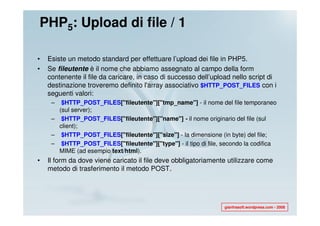 PHP5: Upload di file / 1

•   Esiste un metodo standard per effettuare l’upload dei file in PHP5.
•   Se fileutente è il nome che abbiamo assegnato al campo della form
    contenente il file da caricare, in caso di successo dell’upload nello script di
    destinazione troveremo definito l'array associativo $HTTP_POST_FILES con i
    seguenti valori:
     –  $HTTP_POST_FILES["fileutente"]["tmp_name"] - il nome del file temporaneo
       (sul server);
     – $HTTP_POST_FILES["fileutente"]["name"] - il nome originario del file (sul
       client);
     – $HTTP_POST_FILES["fileutente"]["size"] - la dimensione (in byte) del file;
     – $HTTP_POST_FILES["fileutente"]["type"] - il tipo di file, secondo la codifica
       MIME (ad esempio text/html).
•   Il form da dove viene caricato il file deve obbligatoriamente utilizzare come
    metodo di trasferimento il metodo POST.




                                                                 gianfrasoft.wordpress.com - 2008
 