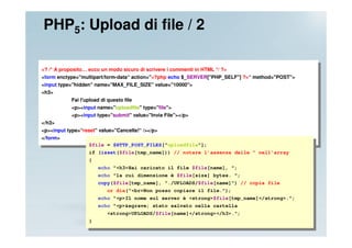 PHP5: Upload di file / 2

<? /* A proposito… ecco un modo sicuro di scrivere i commenti in HTML */ ?>
<form enctype="multipart/form-data“ action="<?php echo $_SERVER["PHP_SELF"] ?>“ method="POST">
<input type="hidden" name="MAX_FILE_SIZE" value="10000">
<h3>
            Fai l'upload di questo file
            <p><input name="uploadfile" type="file">
            <p><input type="submit" value="Invia File"></p>
</h3>
<p><input type=“reset" value="Cancella!“ /></p>
</form>
                   $file = $HTTP_POST_FILES["uploadfile"];
                   if (isset($file[tmp_name])) // notare l’assenza delle " nell’array
                   {
                       echo "<h3>Hai caricato il file $file[name], ";
                       echo "la cui dimensione è $file[size] bytes. ";
                       copy($file[tmp_name], "./UPLOADS/$file[name]") // copia file
                           or die("<br>Non posso copiare il file.");
                       echo "<p>Il nome sul server è <strong>$file[tmp_name]</strong>.";
                       echo "<p>&egrave; stato salvato nella cartella
                           <strong>UPLOADS/$file[name]</strong></h3>.";
                   }
 