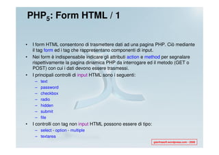 PHP5: Form HTML / 1

•   I form HTML consentono di trasmettere dati ad una pagina PHP. Ciò mediante
    il tag form ed i tag che rappresentano componenti di input.
•   Nei form è indispensabile indicare gli attributi action e method per segnalare
    rispettivamente la pagina dinamica PHP da interrogare ed il metodo (GET o
    POST) con cui i dati devono essere trasmessi.
•   I principali controlli di input HTML sono i seguenti:
     –   text
     –   password
     –   checkbox
     –   radio
     –   hidden
     –   submit
     –   file
•   I controlli con tag non input HTML possono essere di tipo:
     – select - option - multiple
     – textarea
                                                                 gianfrasoft.wordpress.com - 2008
 
