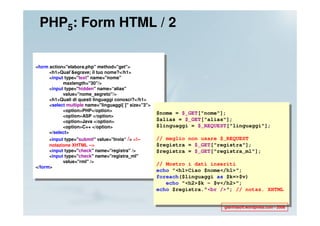 PHP5: Form HTML / 2


<form action="elabora.php" method="get">
      <h1>Qual’&egrave; il tuo nome?</h1>
      <input type="text" name="nome"
            maxlength="30"/>
      <input type="hidden" name=“alias"
            value="nome_segreto"/>
      <h1>Quali di questi linguaggi conosci?</h1>
      <select multiple name="linguaggi[ ]" size="3">
            <option>PHP</option>
                                                       $nome = $_GET["nome"];
            <option>ASP </option>
            <option>Java </option>                     $alias = $_GET["alias"];
            <option>C++ </option>                      $linguaggi = $_REQUEST["linguaggi"];
      </select>
      <input type="submit" value="Invia“ /> <!--       // meglio non usare $_REQUEST
      notazione XHTML -->                              $registra = $_GET["registra"];
      <input type="check" name="registra" />           $registra = $_GET["registra_ml"];
      <input type="check" name="registra_ml"
            value="rml" />
                                                       // Mostro i dati inseriti
</form>
                                                       echo "<h1>Ciao $nome</h1>";
                                                       foreach($linguaggi as $k=>$v)
                                                          echo "<h2>$k - $v</h2>";
                                                       echo $registra."<br />"; // notaz. XHTML


                                                                            gianfrasoft.wordpress.com - 2008
 