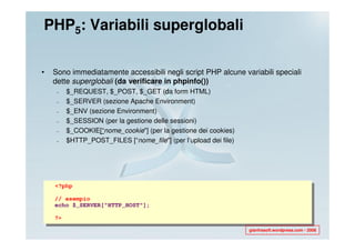 PHP5: Variabili superglobali

•   Sono immediatamente accessibili negli script PHP alcune variabili speciali
    dette superglobali (da verificare in phpinfo())
     –   $_REQUEST, $_POST, $_GET (da form HTML)
     –   $_SERVER (sezione Apache Environment)
     –   $_ENV (sezione Environment)
     –   $_SESSION (per la gestione delle sessioni)
     –   $_COOKIE[“nome_cookie"] (per la gestione dei cookies)
     –   $HTTP_POST_FILES [“nome_file"] (per l’upload dei file)




    <?php

    // esempio
    echo $_SERVER["HTTP_HOST"];

    ?>

                                                                  gianfrasoft.wordpress.com - 2008
 