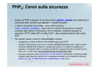 PHP5: Cenni sulla sicurezza

•   Esiste nel PHP la direttiva di configurazione register_globals che trasferisce il
    contenuto delle variabili superglobali in variabili semplici.
•   L’utilizzo di questa funzionalità, come della funzione
    import_request_variables(), è pericoloso in termini di sicurezza in quanto
    consente agli hacker di introdurre valori di default, mediante accesso ai
    parametri HTTP (della GET e della POST), alle variabili presenti nello script
    PHP.
•   Per questo stesso motivo è indispensabile sempre:
     – assegnare un valore di default alle variabili negli script PHP;
     – caricare i dati acquisiti dal form in variabili semplici e verificare che i valori in esse
       contenuti rispettino le limitazioni imposte dal sistema: la massima lunghezza in
       caratteri, il massimo valore numerico consentito, il giusto formato di numero e/o di
       data, ecc. In ogni caso mai accontentarsi dei controlli client side;
     – prevenire attacchi di tipo sql injection e code injection verificando il contenuto delle
       variabili testé descritte, perché non contengano caratteri non consentiti (utilizzare
       strlen(), is_int(), htmlspecialchars(), addslashes(), ereg() ecc.)

                                                                          gianfrasoft.wordpress.com - 2008
 