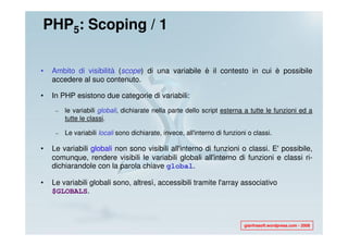 PHP5: Scoping / 1

•   Ambito di visibilità (scope) di una variabile è il contesto in cui è possibile
    accedere al suo contenuto.

•   In PHP esistono due categorie di variabili:
     –   le variabili globali, dichiarate nella parte dello script esterna a tutte le funzioni ed a
         tutte le classi.

     –   Le variabili locali sono dichiarate, invece, all'interno di funzioni o classi.

•   Le variabili globali non sono visibili all'interno di funzioni o classi. E' possibile,
    comunque, rendere visibili le variabili globali all'interno di funzioni e classi ri-
    dichiarandole con la parola chiave global.

•   Le variabili globali sono, altresì, accessibili tramite l'array associativo
    $GLOBALS.



                                                                            gianfrasoft.wordpress.com - 2008
 