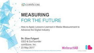 ©  comScore,  Inc.  Proprietary.
#InteractIAB
MEASURING
FOR  THE  FUTURE
How  to  Apply  Lessons  Learned  in  Media  Measurement  to  
Advance  the  Digital  Industry  
Dr.  Gian  Fulgoni
CEO  &  Co-­Founder
comScore,  Inc.
23  May  2017
For  info  about  the  proprietary  technology  used  in  comScore  products,  refer  to  http://comscore.com/Patents
 