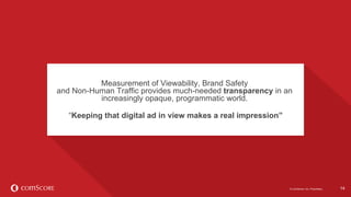©  comScore,  Inc.  Proprietary. 14
Industry  benchmarks  can  help  media  
buyers  and  sellers  set  campaign  delivery  
expectations.  
14©  comScore,  Inc.  Proprietary.
Measurement  of  Viewability,  Brand  Safety  
and  Non-­Human  Traffic  provides  much-­needed  transparency in  an  
increasingly  opaque,  programmatic  world.
“Keeping  that  digital  ad  in  view  makes  a  real  impression”
 