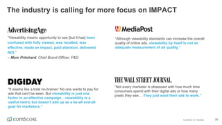 ©  comScore,  Inc.  Proprietary. 20
The  industry  is  calling  for  more  focus  on  IMPACT
“Viewability  means  opportunity  to  see  [but  it  has]  been  
confused  with  fully  viewed,  was  recalled,  was  
effective,  made  an  impact,  paid  attention,  delivered  
ROI.”  
– Marc  Pritchard,  Chief  Brand  Officer,  P&G  
“Not  every  marketer  is  obsessed  with how  much  time  
consumers  spend with  their  digital  ads  or how  many  
pixels  they  see….They  just  want  their  ads  to  work.”
“Although  viewability  standards  can  increase  the  overall  
quality  of  online  ads,  viewability  by  itself  is  not  an  
adequate  measurement  of  ad  quality.”
“It  seems  like  a  total  no-­brainer:  No  one  wants  to  pay  for  
ads  that  can’t  be  seen.  But  viewability  is  just  one  
factor  in  an  effective  campaign…viewability  is  a  
useful  metric  but  doesn’t  add  up  as  a  be-­all  end-­all  
goal  for  marketers.”
 