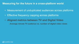 ©  comScore,  Inc.  Proprietary. 29
Measuring  for  the  future  in  a  cross-­platform  world
• Measurement  of  unduplicated  audiences  across  platforms  
• Effective  frequency  capping  across  platforms
• Aligned  metrics  between  TV  and  Digital  Video
• -­ Average  minute  TV  audience  vs.  number  of  digital  video  views  
 