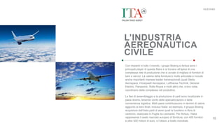 SEZIONE
15
L’INDUSTRIA
AEREONAUTICA
CIVILE
Con impianti in tutto il mondo, i gruppi Boeing e Airbus sono i
principali player di questa filiera e si trovano all’apice di una
complessa rete di produzione che si avvale di migliaia di fornitori di
beni e servizi. La catena della fornitura è molto articolata e include
anche importanti imprese leader transnazionali (quali Stelia
Aerospace, Honeywell Aerospace, Lufthansa Technik, General
Electric, Panasonic, Rolls Royce e molti altri) che, a loro volta,
coordinano delle complesse reti produttive.
Le fasi di assemblaggio e la produzione di parti sono localizzate in
paesi diversi, tenendo conto delle specializzazioni e della
convenienza logistica. Molti paesi contribuiscono in termini di valore
aggiunto ai beni finali, inclusa l’Italia: ad esempio, il gruppo Boeing
acquisisce dall’Italia parti di aerei quali la fusoliera in fibra di
carbonio, realizzata in Puglia da Leonardo. Per Airbus, l’Italia
rappresenta il sesto mercato europeo di fornitura, con 400 fornitori
e oltre 500 milioni di euro, e l’ottavo a livello mondiale.
 
