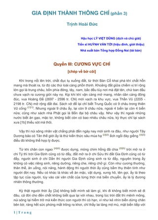 GIA ĐỊNH THÀNH THÔNG CHÍ (phần 3)
                                     Trịnh Hoài Đức


                                               Hậu học LÝ VIỆT DŨNG (dịch và chú giải)
                                             Tiến sĩ HUỲNH VĂN TỚI (hiệu đính, giới thiệu)
                                               Nhà xuất bản Tổng hợp Đồng Nai (tái bản)



                            Quyển III: CƯƠNG VỰC CHÍ
                                      [chép về bờ cõi]

    Khí trong nổi lên trời, chất đục tụ xuống đất, từ thời Bàn Cổ khai phá khí chất hỗn
mang mà thoát ra, từ đó các thứ loài càng phồn thịnh. Khoảng đất giữa chiếm vị trí rộng
lớn gọi là trung châu, bốn phía đông, tây, nam, bắc đều tùy nơi mà đặt tên, chứ ban đầu
chưa vạch ra cương giới này nọ. Kịp khi khí vận càng mở mang, nhân dân càng đông
đúc, vua Hoàng Đế (2697 - 2596 tr. CN) mới vạch ra khu vực, vua Thần Vũ (2205 -
2198 tr. CN) mở rộng đất đai. Sách vở để lại chỉ biết Trung Quốc có 9 châu trong thiên
Vũ cống ([1][1]). Nhưng ngoài 9 châu ấy, lại còn 9 châu nữa, ngoài 4 biển lại còn 4 biển
nữa; cũng như sách nhà Phật gọi là Bốn đại bộ châu vậy. Như vậy thì ngoài những
nước biết ăn gạo, mặc tơ, không biết còn có bao nhiêu châu nữa, kỳ thực chỉ tại sách
xưa [1b] thiếu sót mà thôi.

    Vậy thì núi sông nhân vật chẳng phải đến ngày nay mới sinh ra đâu, như người Tây
Dương bảo có Tân thế giới ấy là thứ kiến thức sâu mùa hạ ([2][2]) ếch ngồi đáy giếng ([3][3])
điều đó không thể hợp lý được.

    Từ khi chân con ngao ([4][4]) được dựng, móng chim hồng đã chia ([5][5]) trời mở ra ở
chi Tý thì trời Gia Định cũng có từ đấy, đất mở ra ở chi Sửu thì đất Gia Định cũng có từ
đấy, người sinh ở chi Dần thì người Gia Định cũng sinh ra từ đấy, nguyên trong ấy
không có việc riêng sinh, riêng dưỡng, riêng che, riêng chở gì. Còn như cương thường,
thân thể, ăn uống, nói năng, hành động thì người thời ấy cũng bẩm thụ thiên tính như
người đời nay. Nếu có khác là khác về ăn mặc, vật dụng, xưng hô, tên gọi, ấy là theo
tập tục của người, tùy vào cái văn chất của từng thời mà biến chuyển, ấy là lý đương
nhiên thông thường.

    Kỳ thật người thời ấy {2a} không biết mình sẽ làm gì, khi đi không biết mình sẽ đi
đâu, cả đời cho đến chết không biết qua lại với nhau, trong lúc trời đất thì mênh mông,
núi sông lại hiểm trở mà kiến thức con người thì có hạn, ví như kẻ nhìn biển dừng chân
bên bờ, ráng hết sức phóng mắt trông ra khơi, chỉ thấy lai láng mịt mù, mặt biển tiếp với

1|Trang
 