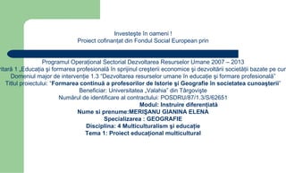 Investeşte în oameni !
                               Proiect cofinanţat din Fondul Social European prin


                   Programul Operaţional Sectorial Dezvoltarea Resurselor Umane 2007 – 2013
ritară 1 „Educaţia şi formarea profesională în sprijinul creşterii economice şi dezvoltării societăţii bazate pe cun
     Domeniul major de intervenţie 1.3 “Dezvoltarea resurselor umane în educaţie şi formare profesională”
   Titlul proiectului: “Formarea continuă a profesorilor de Istorie şi Geografie în societatea cunoaşterii”
                                Beneficiar: Universitatea „Valahia” din Târgovişte
                          Numărul de identificare al contractului: POSDRU/87/1.3/S/62651
                                                          Modul: Instruire diferenţiată
                                Nume si prenume:MERIŞANU GIANINA ELENA
                                          Specializarea : GEOGRAFIE
                                   Disciplina: 4 Multiculturalism şi educaţie
                                   Tema 1: Proiect educaţional multicultural
 