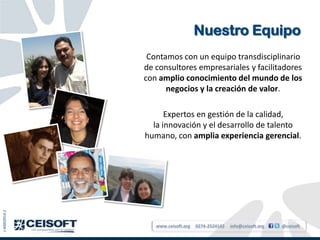 Nuestro Equipo
                Contamos con un equipo transdisciplinario
               de consultores empresariales y facilitadores
               con amplio conocimiento del mundo de los
                     negocios y la creación de valor.

                     Expertos en gestión de la calidad,
                 la innovación y el desarrollo de talento
               humano, con amplia experiencia gerencial.
J-40003914-2




                  www.ceisoft.org   0274-2524142   info@ceisoft.org   @ceisoft
 