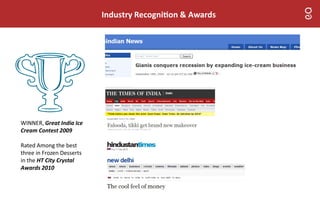 Industry Recogni on & Awards
WINNER, Great India Ice
Cream Contest 2009
Rated Among the best
three in Frozen Desserts
in the HT City Crystal
Awards 2010
 