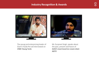 Industry Recogni on & Awards
The young and enterprising leader of
Giani’s Foods Pvt Ltd interviewed on
CNBC Young Turks
Mr. Gurpreet Singh, speaks about
the past, present and future of
Delhi’s most loved ice cream chain
NDTV
 