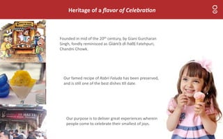 Heritage of a ﬂavor of Celebra on
Founded in mid of the 20th century, by Giani Gurcharan
Singh, fondly reminisced as Giani’s di hatti, Fatehpuri,
Chandni Chowk.
Our purpose is to deliver great experiences wherein
people come to celebrate their smallest of joys.
Our famed recipe of Rabri Faluda has been preserved,
and is s ll one of the best dishes ll date.
 