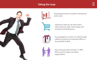 Taking the Leap
Also, focused sectors include IT, BPO,
KPO as well as large consul ng
organiza ons.
Expanding presence using the ins tu onal
sales route.
Pre-packaged ice creams are sold through
cafeterias present at corporate oﬃces in
around Delhi & NCR.
Looking at retail e-ups with select
cafes, premium high street shops and
acclaimed confec onaries.
 