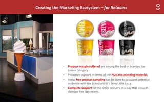 Crea ng the Marke ng Ecosystem – for Retailers
• Product margins oﬀered are among the best in branded ice
cream category.
• Proac ve support in terms of the POS and branding material.
• Ini al free product sampling can be done to acquaint poten al
audience with the brand and it’s delectable taste.
• Complete support for the order delivery in a way that ensures
damage free ice creams.
 