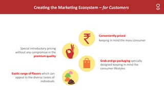 Crea ng the Marke ng Ecosystem – for Customers
Grab and go packaging specially
designed keeping in mind the
consumer lifestyles
Conveniently priced
keeping in mind the mass consumer
Exo c range of ﬂavors which can
appeal to the diverse tastes of
individuals
Special introductory pricing
without any compromise in the
premium quality
 