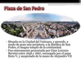 • Situada en la Ciudad del Vaticano, y precede, a
  modo de gran sala períptera, a la Basílica de San
  Pedro, el magno templo de la cristiandad.
• Fue enteramente proyectada por Gian Lorenzo
  Bernini entre 1656 y 1667, encargada por el papa
  Sixto V, y auspiciado de la mano de Alejandro VII
 