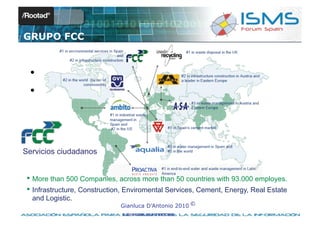 GRUPO FCC


  • Topic 1
  • Topic 2



Servicios ciudadanos


 • More than 500 Companies, across more than 50 countries with 93.000 employes.
 • Infrastructure, Construction, Enviromental Services, Cement, Energy, Real Estate
  and Logistic.
                              Gianluca D’Antonio 2010 ©
                               © 2010 GIANLUCA D’ANTONIO
 