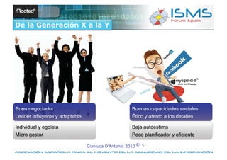 De la Generación X a la Y




Buen negociador                                      Buenas capacidades sociales
Leader influyente y adaptable                        Ético y atento a los detalles

Individual y egoísta                                 Baja autoestima
Micro gestor                                         Poco planificador y eficiente

                                Gianluca D’Antonio 2010 © c
 