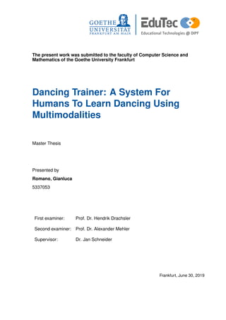 The present work was submitted to the faculty of Computer Science and
Mathematics of the Goethe University Frankfurt
Dancing Trainer: A System For
Humans To Learn Dancing Using
Multimodalities
Master Thesis
Presented by
Romano, Gianluca
5337053
First examiner: Prof. Dr. Hendrik Drachsler
Second examiner: Prof. Dr. Alexander Mehler
Supervisor: Dr. Jan Schneider
Frankfurt, June 30, 2019
 