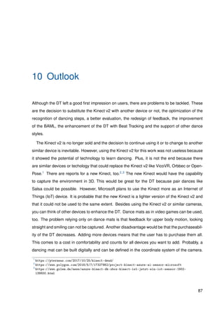 10 Outlook
Although the DT left a good ﬁrst impression on users, there are problems to be tackled. These
are the decision to substitute the Kinect v2 with another device or not, the optimization of the
recognition of dancing steps, a better evaluation, the redesign of feedback, the improvement
of the BAML, the enhancement of the DT with Beat Tracking and the support of other dance
styles.
The Kinect v2 is no longer sold and the decision to continue using it or to change to another
similar device is inevitable. However, using the Kinect v2 for this work was not useless because
it showed the potential of technology to learn dancing. Plus, it is not the end because there
are similar devices or techology that could replace the Kinect v2 like VicoVR, Orbbec or Open-
Pose.1 There are reports for a new Kinect, too.2,3 The new Kinect would have the capability
to capture the environment in 3D. This would be great for the DT because pair dances like
Salsa could be possible. However, Microsoft plans to use the Kinect more as an Internet of
Things (IoT) device. It is probable that the new Kinect is a lighter version of the Kinect v2 and
that it could not be used to the same extent. Besides using the Kinect v2 or similar cameras,
you can think of other devices to enhance the DT. Dance mats as in video games can be used,
too. The problem relying only on dance mats is that feedback for upper body motion, looking
straight and smiling can not be captured. Another disadvantage would be that the purchaseabil-
ity of the DT decreases. Adding more devices means that the user has to purchase them all.
This comes to a cost in comfortability and counts for all devices you want to add. Probably, a
dancing mat can be built digitally and can be deﬁned in the coordinate system of the camera.
1
https://pterneas.com/2017/10/25/kinect-dead/
2
https://www.polygon.com/2018/5/7/17327982/project-kinect-azure-ai-sensor-microsoft
3
https://www.golem.de/news/azure-kinect-dk-xbox-kinect-ist-jetzt-ein-iot-sensor-1902-
139600.html
87
 