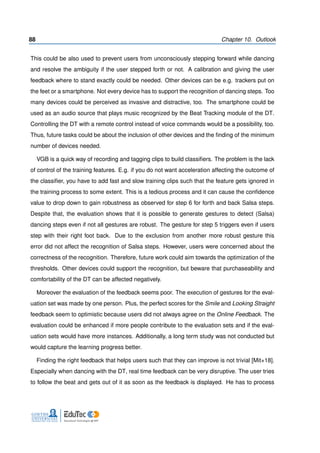 88 Chapter 10. Outlook
This could be also used to prevent users from unconsciously stepping forward while dancing
and resolve the ambiguity if the user stepped forth or not. A calibration and giving the user
feedback where to stand exactly could be needed. Other devices can be e.g. trackers put on
the feet or a smartphone. Not every device has to support the recognition of dancing steps. Too
many devices could be perceived as invasive and distractive, too. The smartphone could be
used as an audio source that plays music recognized by the Beat Tracking module of the DT.
Controlling the DT with a remote control instead of voice commands would be a possibility, too.
Thus, future tasks could be about the inclusion of other devices and the ﬁnding of the minimum
number of devices needed.
VGB is a quick way of recording and tagging clips to build classiﬁers. The problem is the lack
of control of the training features. E.g. if you do not want acceleration affecting the outcome of
the classiﬁer, you have to add fast and slow training clips such that the feature gets ignored in
the training process to some extent. This is a tedious process and it can cause the conﬁdence
value to drop down to gain robustness as observed for step 6 for forth and back Salsa steps.
Despite that, the evaluation shows that it is possible to generate gestures to detect (Salsa)
dancing steps even if not all gestures are robust. The gesture for step 5 triggers even if users
step with their right foot back. Due to the exclusion from another more robust gesture this
error did not affect the recognition of Salsa steps. However, users were concerned about the
correctness of the recognition. Therefore, future work could aim towards the optimization of the
thresholds. Other devices could support the recognition, but beware that purchaseability and
comfortability of the DT can be affected negatively.
Moreover the evaluation of the feedback seems poor. The execution of gestures for the eval-
uation set was made by one person. Plus, the perfect scores for the Smile and Looking Straight
feedback seem to optimistic because users did not always agree on the Online Feedback. The
evaluation could be enhanced if more people contribute to the evaluation sets and if the eval-
uation sets would have more instances. Additionally, a long term study was not conducted but
would capture the learning progress better.
Finding the right feedback that helps users such that they can improve is not trivial [Mit+18].
Especially when dancing with the DT, real time feedback can be very disruptive. The user tries
to follow the beat and gets out of it as soon as the feedback is displayed. He has to process
 