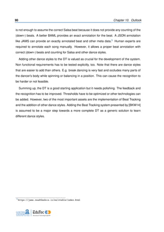 90 Chapter 10. Outlook
is not enough to assume the correct Salsa beat because it does not provide any counting of the
(down-) beats. A better BAML provides an exact annotation for the beat. A JSON annotation
like JAMS can provide an exactly annotated beat and other meta data.5 Human experts are
required to annotate each song manually. However, it allows a proper beat annotation with
correct (down-) beats and counting for Salsa and other dance styles.
Adding other dance styles to the DT is valued as crucial for the development of the system.
Non functional requirements has to be tested explicitly, too. Note that there are dance styles
that are easier to add than others. E.g. break dancing is very fast and occludes many parts of
the dancer’s body while spinning or balancing in a position. This can cause the recognition to
be harder or not feasible.
Summing up, the DT is a good starting application but it needs polishing. The feedback and
the recognition has to be improved. Thresholds have to be optimized or other technologies can
be added. However, two of the most important assets are the implementation of Beat Tracking
and the addition of other dance styles. Adding the Beat Tracking system presented by [BKW14]
is assumed to be a major step towards a more complete DT as a generic solution to learn
different dance styles.
5
https://jams.readthedocs.io/en/stable/index.html
 