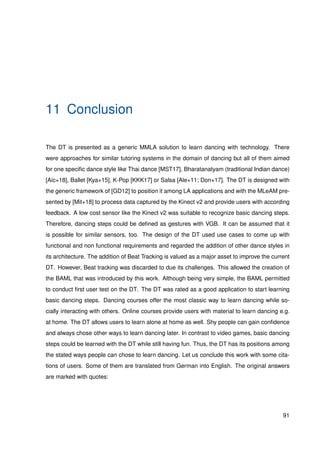 11 Conclusion
The DT is presented as a generic MMLA solution to learn dancing with technology. There
were approaches for similar tutoring systems in the domain of dancing but all of them aimed
for one speciﬁc dance style like Thai dance [MST17], Bharatanatyam (traditional Indian dance)
[Aic+18], Ballet [Kya+15], K-Pop [KKK17] or Salsa [Ale+11; Don+17]. The DT is designed with
the generic framework of [GD12] to position it among LA applications and with the MLeAM pre-
sented by [Mit+18] to process data captured by the Kinect v2 and provide users with according
feedback. A low cost sensor like the Kinect v2 was suitable to recognize basic dancing steps.
Therefore, dancing steps could be deﬁned as gestures with VGB. It can be assumed that it
is possible for similar sensors, too. The design of the DT used use cases to come up with
functional and non functional requirements and regarded the addition of other dance styles in
its architecture. The addition of Beat Tracking is valued as a major asset to improve the current
DT. However, Beat tracking was discarded to due its challenges. This allowed the creation of
the BAML that was introduced by this work. Although being very simple, the BAML permitted
to conduct ﬁrst user test on the DT. The DT was rated as a good application to start learning
basic dancing steps. Dancing courses offer the most classic way to learn dancing while so-
cially interacting with others. Online courses provide users with material to learn dancing e.g.
at home. The DT allows users to learn alone at home as well. Shy people can gain conﬁdence
and always chose other ways to learn dancing later. In contrast to video games, basic dancing
steps could be learned with the DT while still having fun. Thus, the DT has its positions among
the stated ways people can chose to learn dancing. Let us conclude this work with some cita-
tions of users. Some of them are translated from German into English. The original answers
are marked with quotes:
91
 