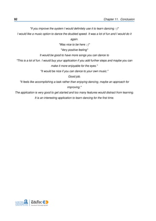 92 Chapter 11. Conclusion
"If you improve the system I would deﬁnitely use it to learn dancing :-)"
I would like a music option to dance the doubled speed. It was a lot of fun and I would do it
again.
"Was nice to be here ;-)"
"Very positive feeling"
It would be good to have more songs you can dance to
"This is a lot of fun. I would buy your application if you add further steps and maybe you can
make it more enjoyable for the eyes."
"It would be nice if you can dance to your own music."
Good job.
"It feels like accomplishing a task rather than enjoying dancing, maybe an approach for
improving."
The application is very good to get started and too many features would distract from learning.
It is an interesting application to learn dancing for the ﬁrst time.
 