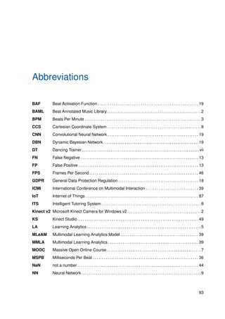 Abbreviations
BAF Beat Activation Function. . . . . . . . . . . . . . . . . . . . . . . . . . . . . . . . . . . . . . . . . . . . . . . . . . . . . . . .19
BAML Beat Annotated Music Library. . . . . . . . . . . . . . . . . . . . . . . . . . . . . . . . . . . . . . . . . . . . . . . . . . . .2
BPM Beats Per Minute . . . . . . . . . . . . . . . . . . . . . . . . . . . . . . . . . . . . . . . . . . . . . . . . . . . . . . . . . . . . . . . . 3
CCS Cartesian Coordinate System. . . . . . . . . . . . . . . . . . . . . . . . . . . . . . . . . . . . . . . . . . . . . . . . . . . .8
CNN Convolutional Neural Network . . . . . . . . . . . . . . . . . . . . . . . . . . . . . . . . . . . . . . . . . . . . . . . . . . 19
DBN Dynamic Bayesian Network. . . . . . . . . . . . . . . . . . . . . . . . . . . . . . . . . . . . . . . . . . . . . . . . . . . . .19
DT Dancing Trainer. . . . . . . . . . . . . . . . . . . . . . . . . . . . . . . . . . . . . . . . . . . . . . . . . . . . . . . . . . . . . . . . .vii
FN False Negative . . . . . . . . . . . . . . . . . . . . . . . . . . . . . . . . . . . . . . . . . . . . . . . . . . . . . . . . . . . . . . . . . 13
FP False Positive . . . . . . . . . . . . . . . . . . . . . . . . . . . . . . . . . . . . . . . . . . . . . . . . . . . . . . . . . . . . . . . . . . 13
FPS Frames Per Second . . . . . . . . . . . . . . . . . . . . . . . . . . . . . . . . . . . . . . . . . . . . . . . . . . . . . . . . . . . . 46
GDPR General Data Protection Regulation . . . . . . . . . . . . . . . . . . . . . . . . . . . . . . . . . . . . . . . . . . . . 18
ICMI International Conference on Multimodal Interaction . . . . . . . . . . . . . . . . . . . . . . . . . . . . . 39
IoT Internet of Things . . . . . . . . . . . . . . . . . . . . . . . . . . . . . . . . . . . . . . . . . . . . . . . . . . . . . . . . . . . . . . 87
ITS Intelligent Tutoring System . . . . . . . . . . . . . . . . . . . . . . . . . . . . . . . . . . . . . . . . . . . . . . . . . . . . . . . 8
Kinect v2 Microsoft Kinect Camera for Windows v2. . . . . . . . . . . . . . . . . . . . . . . . . . . . . . . . . . . . . . . . .2
KS Kinect Studio . . . . . . . . . . . . . . . . . . . . . . . . . . . . . . . . . . . . . . . . . . . . . . . . . . . . . . . . . . . . . . . . . . . 49
LA Learning Analytics . . . . . . . . . . . . . . . . . . . . . . . . . . . . . . . . . . . . . . . . . . . . . . . . . . . . . . . . . . . . . . . 5
MLeAM Multimodal Learning Analytics Model . . . . . . . . . . . . . . . . . . . . . . . . . . . . . . . . . . . . . . . . . . . 39
MMLA Multimodal Learning Analytics . . . . . . . . . . . . . . . . . . . . . . . . . . . . . . . . . . . . . . . . . . . . . . . . . . 39
MOOC Massive Open Online Course . . . . . . . . . . . . . . . . . . . . . . . . . . . . . . . . . . . . . . . . . . . . . . . . . . . . 7
MSPB Milliseconds Per Beat . . . . . . . . . . . . . . . . . . . . . . . . . . . . . . . . . . . . . . . . . . . . . . . . . . . . . . . . . . 36
NaN not a number . . . . . . . . . . . . . . . . . . . . . . . . . . . . . . . . . . . . . . . . . . . . . . . . . . . . . . . . . . . . . . . . . . . 44
NN Neural Network . . . . . . . . . . . . . . . . . . . . . . . . . . . . . . . . . . . . . . . . . . . . . . . . . . . . . . . . . . . . . . . . . . 9
93
 