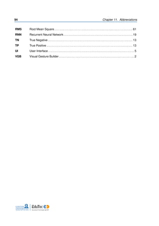 94 Chapter 11. Abbreviations
RMS Root Mean Square . . . . . . . . . . . . . . . . . . . . . . . . . . . . . . . . . . . . . . . . . . . . . . . . . . . . . . . . . . . . . 61
RNN Recurrent Neural Network . . . . . . . . . . . . . . . . . . . . . . . . . . . . . . . . . . . . . . . . . . . . . . . . . . . . . . 19
TN True Negative . . . . . . . . . . . . . . . . . . . . . . . . . . . . . . . . . . . . . . . . . . . . . . . . . . . . . . . . . . . . . . . . . . 13
TP True Positive . . . . . . . . . . . . . . . . . . . . . . . . . . . . . . . . . . . . . . . . . . . . . . . . . . . . . . . . . . . . . . . . . . . 13
UI User Interface . . . . . . . . . . . . . . . . . . . . . . . . . . . . . . . . . . . . . . . . . . . . . . . . . . . . . . . . . . . . . . . . . . . 5
VGB Visual Gesture Builder . . . . . . . . . . . . . . . . . . . . . . . . . . . . . . . . . . . . . . . . . . . . . . . . . . . . . . . . . . . 2
 