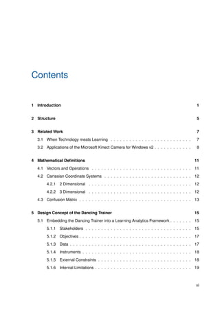 Contents
1 Introduction 1
2 Structure 5
3 Related Work 7
3.1 When Technology meats Learning . . . . . . . . . . . . . . . . . . . . . . . . . . 7
3.2 Applications of the Microsoft Kinect Camera for Windows v2 . . . . . . . . . . . . 8
4 Mathematical Deﬁnitions 11
4.1 Vectors and Operations . . . . . . . . . . . . . . . . . . . . . . . . . . . . . . . . 11
4.2 Cartesian Coordinate Systems . . . . . . . . . . . . . . . . . . . . . . . . . . . . 12
4.2.1 2 Dimensional . . . . . . . . . . . . . . . . . . . . . . . . . . . . . . . . . 12
4.2.2 3 Dimensional . . . . . . . . . . . . . . . . . . . . . . . . . . . . . . . . . 12
4.3 Confusion Matrix . . . . . . . . . . . . . . . . . . . . . . . . . . . . . . . . . . . . 13
5 Design Concept of the Dancing Trainer 15
5.1 Embedding the Dancing Trainer into a Learning Analytics Framework . . . . . . . 15
5.1.1 Stakeholders . . . . . . . . . . . . . . . . . . . . . . . . . . . . . . . . . . 15
5.1.2 Objectives . . . . . . . . . . . . . . . . . . . . . . . . . . . . . . . . . . . . 17
5.1.3 Data . . . . . . . . . . . . . . . . . . . . . . . . . . . . . . . . . . . . . . . 17
5.1.4 Instruments . . . . . . . . . . . . . . . . . . . . . . . . . . . . . . . . . . . 18
5.1.5 External Constraints . . . . . . . . . . . . . . . . . . . . . . . . . . . . . . 18
5.1.6 Internal Limitations . . . . . . . . . . . . . . . . . . . . . . . . . . . . . . . 19
xi
 