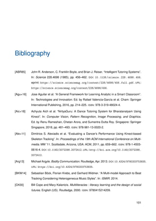 Bibliography
[ABR85] John R. Anderson, C. Franklin Boyle, and Brian J. Reiser. “Intelligent Tutoring Systems”.
In: Science 228.4698 (1985), pp. 456–462. DOI: 10.1126/science.228.4698.456.
eprint: https://science.sciencemag.org/content/228/4698/456.full.pdf. URL:
https://science.sciencemag.org/content/228/4698/456.
[Agu+16] Jose Aguilar et al. “A General Framework for Learning Analytic in a Smart Classroom”.
In: Technologies and Innovation. Ed. by Rafael Valencia-García et al. Cham: Springer
International Publishing, 2016, pp. 214–225. ISBN: 978-3-319-48024-4.
[Aic+18] Achyuta Aich et al. “NrityaGuru: A Dance Tutoring System for Bharatanatyam Using
Kinect”. In: Computer Vision, Pattern Recognition, Image Processing, and Graphics.
Ed. by Renu Rameshan, Chetan Arora, and Sumantra Dutta Roy. Singapore: Springer
Singapore, 2018, pp. 481–493. ISBN: 978-981-13-0020-2.
[Ale+11] Dimitrios S. Alexiadis et al. “Evaluating a Dancer’s Performance Using Kinect-based
Skeleton Tracking”. In: Proceedings of the 19th ACM International Conference on Multi-
media. MM ’11. Scottsdale, Arizona, USA: ACM, 2011, pp. 659–662. ISBN: 978-1-4503-
0616-4. DOI: 10.1145/2072298.2072412. URL: http://doi.acm.org/10.1145/2072298.
2072412.
[Arg13] Michael Argyle. Bodily Communication. Routledge, Apr. 2013. DOI: 10.4324/9780203753835.
URL: https://doi.org/10.4324/9780203753835.
[BKW14] Sebastian Böck, Florian Krebs, and Gerhard Widmer. “A Multi-model Approach to Beat
Tracking Considering Heterogeneous Music Styles”. In: ISMIR. 2014.
[CK00] Bill Cope and Mary Kalantzis. Multiliteracies : literacy learning and the design of social
futures. English (US). Routledge, 2000. ISBN: 9780415214209.
101
 