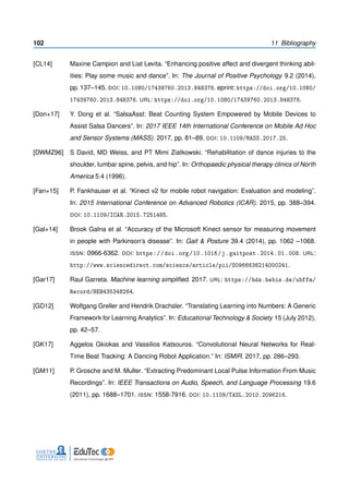 102 11 Bibliography
[CL14] Maxine Campion and Liat Levita. “Enhancing positive affect and divergent thinking abil-
ities: Play some music and dance”. In: The Journal of Positive Psychology 9.2 (2014),
pp. 137–145. DOI: 10.1080/17439760.2013.848376. eprint: https://doi.org/10.1080/
17439760.2013.848376. URL: https://doi.org/10.1080/17439760.2013.848376.
[Don+17] Y. Dong et al. “SalsaAsst: Beat Counting System Empowered by Mobile Devices to
Assist Salsa Dancers”. In: 2017 IEEE 14th International Conference on Mobile Ad Hoc
and Sensor Systems (MASS). 2017, pp. 81–89. DOI: 10.1109/MASS.2017.25.
[DWMZ96] S David, MD Weiss, and PT Mimi Ziatkowski. “Rehabilitation of dance injuries to the
shoulder, lumbar spine, pelvis, and hip”. In: Orthopaedic physical therapy clinics of North
America 5.4 (1996).
[Fan+15] P. Fankhauser et al. “Kinect v2 for mobile robot navigation: Evaluation and modeling”.
In: 2015 International Conference on Advanced Robotics (ICAR). 2015, pp. 388–394.
DOI: 10.1109/ICAR.2015.7251485.
[Gal+14] Brook Galna et al. “Accuracy of the Microsoft Kinect sensor for measuring movement
in people with Parkinson’s disease”. In: Gait & Posture 39.4 (2014), pp. 1062 –1068.
ISSN: 0966-6362. DOI: https://doi.org/10.1016/j.gaitpost.2014.01.008. URL:
http://www.sciencedirect.com/science/article/pii/S0966636214000241.
[Gar17] Raul Garreta. Machine learning simpliﬁed. 2017. URL: https://hds.hebis.de/ubffm/
Record/HEB435348264.
[GD12] Wolfgang Greller and Hendrik Drachsler. “Translating Learning into Numbers: A Generic
Framework for Learning Analytics”. In: Educational Technology & Society 15 (July 2012),
pp. 42–57.
[GK17] Aggelos Gkiokas and Vassilios Katsouros. “Convolutional Neural Networks for Real-
Time Beat Tracking: A Dancing Robot Application.” In: ISMIR. 2017, pp. 286–293.
[GM11] P. Grosche and M. Muller. “Extracting Predominant Local Pulse Information From Music
Recordings”. In: IEEE Transactions on Audio, Speech, and Language Processing 19.6
(2011), pp. 1688–1701. ISSN: 1558-7916. DOI: 10.1109/TASL.2010.2096216.
 