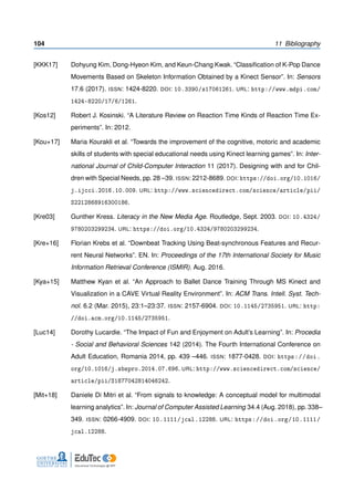 104 11 Bibliography
[KKK17] Dohyung Kim, Dong-Hyeon Kim, and Keun-Chang Kwak. “Classiﬁcation of K-Pop Dance
Movements Based on Skeleton Information Obtained by a Kinect Sensor”. In: Sensors
17.6 (2017). ISSN: 1424-8220. DOI: 10.3390/s17061261. URL: http://www.mdpi.com/
1424-8220/17/6/1261.
[Kos12] Robert J. Kosinski. “A Literature Review on Reaction Time Kinds of Reaction Time Ex-
periments”. In: 2012.
[Kou+17] Maria Kourakli et al. “Towards the improvement of the cognitive, motoric and academic
skills of students with special educational needs using Kinect learning games”. In: Inter-
national Journal of Child-Computer Interaction 11 (2017). Designing with and for Chil-
dren with Special Needs, pp. 28 –39. ISSN: 2212-8689. DOI: https://doi.org/10.1016/
j.ijcci.2016.10.009. URL: http://www.sciencedirect.com/science/article/pii/
S2212868916300186.
[Kre03] Gunther Kress. Literacy in the New Media Age. Routledge, Sept. 2003. DOI: 10.4324/
9780203299234. URL: https://doi.org/10.4324/9780203299234.
[Kre+16] Florian Krebs et al. “Downbeat Tracking Using Beat-synchronous Features and Recur-
rent Neural Networks”. EN. In: Proceedings of the 17th International Society for Music
Information Retrieval Conference (ISMIR). Aug. 2016.
[Kya+15] Matthew Kyan et al. “An Approach to Ballet Dance Training Through MS Kinect and
Visualization in a CAVE Virtual Reality Environment”. In: ACM Trans. Intell. Syst. Tech-
nol. 6.2 (Mar. 2015), 23:1–23:37. ISSN: 2157-6904. DOI: 10.1145/2735951. URL: http:
//doi.acm.org/10.1145/2735951.
[Luc14] Dorothy Lucardie. “The Impact of Fun and Enjoyment on Adult’s Learning”. In: Procedia
- Social and Behavioral Sciences 142 (2014). The Fourth International Conference on
Adult Education, Romania 2014, pp. 439 –446. ISSN: 1877-0428. DOI: https://doi.
org/10.1016/j.sbspro.2014.07.696. URL: http://www.sciencedirect.com/science/
article/pii/S1877042814046242.
[Mit+18] Daniele Di Mitri et al. “From signals to knowledge: A conceptual model for multimodal
learning analytics”. In: Journal of Computer Assisted Learning 34.4 (Aug. 2018), pp. 338–
349. ISSN: 0266-4909. DOI: 10.1111/jcal.12288. URL: https://doi.org/10.1111/
jcal.12288.
 