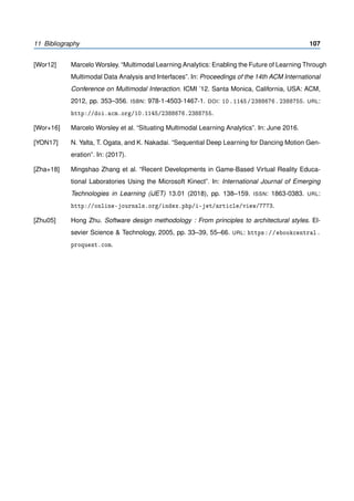 11 Bibliography 107
[Wor12] Marcelo Worsley. “Multimodal Learning Analytics: Enabling the Future of Learning Through
Multimodal Data Analysis and Interfaces”. In: Proceedings of the 14th ACM International
Conference on Multimodal Interaction. ICMI ’12. Santa Monica, California, USA: ACM,
2012, pp. 353–356. ISBN: 978-1-4503-1467-1. DOI: 10.1145/2388676.2388755. URL:
http://doi.acm.org/10.1145/2388676.2388755.
[Wor+16] Marcelo Worsley et al. “Situating Multimodal Learning Analytics”. In: June 2016.
[YON17] N. Yalta, T. Ogata, and K. Nakadai. “Sequential Deep Learning for Dancing Motion Gen-
eration”. In: (2017).
[Zha+18] Mingshao Zhang et al. “Recent Developments in Game-Based Virtual Reality Educa-
tional Laboratories Using the Microsoft Kinect”. In: International Journal of Emerging
Technologies in Learning (iJET) 13.01 (2018), pp. 138–159. ISSN: 1863-0383. URL:
http://online-journals.org/index.php/i-jet/article/view/7773.
[Zhu05] Hong Zhu. Software design methodology : From principles to architectural styles. El-
sevier Science & Technology, 2005, pp. 33–39, 55–66. URL: https://ebookcentral.
proquest.com.
 