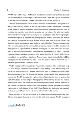 2 Chapter 1. Introduction
[KKK17; Pro+17; MST17] use the Microsoft Kinect Camera for Windows v2 (Kinect v2) sensor
and the others [Ale+11; Sah+13; Kya+15; Aic+18] the older Kinect. [Kit+14] used multiple older
Kinects and synchronized them to tackle the problem of occlusion in pair dance.
This work presents another human-machine interaction based approach. The system devel-
oped is called Dancing Trainer (DT) and it is used to learn different dance styles. The usage
of Just Dance for learning purposes is not good because the user has to focus too much on
mimicking choreograhies while following an avatar and instructions. You rather train reading
the icons and memorizing the choreography for one speciﬁc song other than recognizing the
beat and moving to it. At the end of the choreography you obtain a good score with the least
effort possible. The same accounts for SingStar, another video game of another domain. The
domain is singing but you do not learn singing by playing SingStar. These are indicators that
video games focus aspects that are not suitable for learning. However, the DT is developed with
the purpose to be a generic trainer for different dance styles. The intent of the DT is to support
users to learn dancing and this work investigates the user experience of the DT. Therefore,
the system has to classify dancing steps. Other solution like [KKK17; Pro+17; MST17] imple-
mented their own and different classiﬁers. This work uses Visual Gesture Builder (VGB) to
create gestures that classify dancing steps. Thus, the question if dance movements can be
deﬁned as gestures for the Kinect v2 is tackled.
The DT uses a predeﬁned music library that provides annotations of the beat for each song.
The music library is called Beat Annotated Music Library (BAML). It offers different songs users
can choose from and dance to. The beat annotation is used for the recognition if the user is
dancing to the beat or not. The gestures that are built to recognize the steps are used for this
purpose, too. The DT focuses on the implementation of basic dancing steps as gestures that
are building blocks of more complex choreographies. While dancing, the user also receives
feedback from the DT that comes from the multimodal communication between the Kinect v2
and the user, e.g. gestural or visual [CK00]. In this work Beat Tracking is excluded and Salsa is
implemented as the ﬁrst dance style of the DT. Beat Tracking is a challenging task especially
for Salsa because different instruments play at different rhythms that overlap.
Salsa is chosen as the ﬁrst dance style to be implemented because there are too many
different dance styles. Covering all of them in this work is not feasible. The DT is designed
 