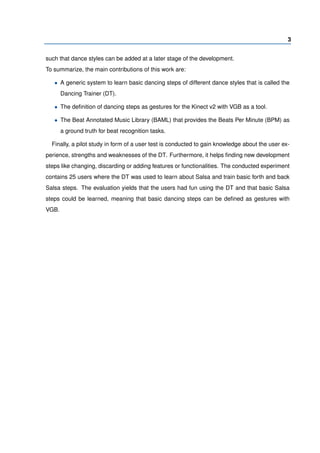 3
such that dance styles can be added at a later stage of the development.
To summarize, the main contributions of this work are:
• A generic system to learn basic dancing steps of different dance styles that is called the
Dancing Trainer (DT).
• The deﬁnition of dancing steps as gestures for the Kinect v2 with VGB as a tool.
• The Beat Annotated Music Library (BAML) that provides the Beats Per Minute (BPM) as
a ground truth for beat recognition tasks.
Finally, a pilot study in form of a user test is conducted to gain knowledge about the user ex-
perience, strengths and weaknesses of the DT. Furthermore, it helps ﬁnding new development
steps like changing, discarding or adding features or functionalities. The conducted experiment
contains 25 users where the DT was used to learn about Salsa and train basic forth and back
Salsa steps. The evaluation yields that the users had fun using the DT and that basic Salsa
steps could be learned, meaning that basic dancing steps can be deﬁned as gestures with
VGB.
 