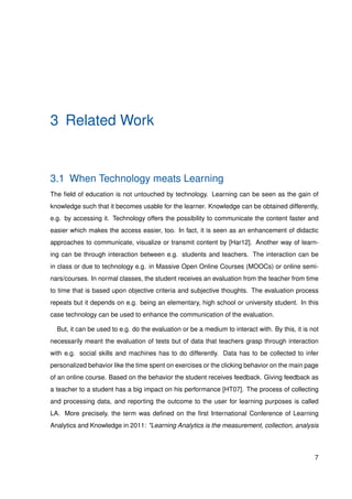 3 Related Work
3.1 When Technology meats Learning
The ﬁeld of education is not untouched by technology. Learning can be seen as the gain of
knowledge such that it becomes usable for the learner. Knowledge can be obtained differently,
e.g. by accessing it. Technology offers the possibility to communicate the content faster and
easier which makes the access easier, too. In fact, it is seen as an enhancement of didactic
approaches to communicate, visualize or transmit content by [Har12]. Another way of learn-
ing can be through interaction between e.g. students and teachers. The interaction can be
in class or due to technology e.g. in Massive Open Online Courses (MOOCs) or online semi-
nars/courses. In normal classes, the student receives an evaluation from the teacher from time
to time that is based upon objective criteria and subjective thoughts. The evaluation process
repeats but it depends on e.g. being an elementary, high school or university student. In this
case technology can be used to enhance the communication of the evaluation.
But, it can be used to e.g. do the evaluation or be a medium to interact with. By this, it is not
necessarily meant the evaluation of tests but of data that teachers grasp through interaction
with e.g. social skills and machines has to do differently. Data has to be collected to infer
personalized behavior like the time spent on exercises or the clicking behavior on the main page
of an online course. Based on the behavior the student receives feedback. Giving feedback as
a teacher to a student has a big impact on his performance [HT07]. The process of collecting
and processing data, and reporting the outcome to the user for learning purposes is called
LA. More precisely, the term was deﬁned on the ﬁrst International Conference of Learning
Analytics and Knowledge in 2011: "Learning Analytics is the measurement, collection, analysis
7
 