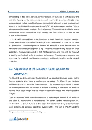 8 Chapter 3. Related Work
and reporting of data about learners and their contexts, for purposes of understanding and
optimizing learning and the environments in which it occurs".1 LA becomes multimodal when
sensors capture multiple modalities humans communicate with such as face expressions or
gestures to infer feedback from that according to [HT07] has a big impact on learning. With the
advancement of technology, Intelligent Tutoring Systems (ITSs) are introduced of being able to
substitute real human tutors to some extent [ABR85]. The Kinect v2 and its functions are part
of such an advancement.
E.g. [Kou+17] use the Kinect in learning games to see if there is an impact on cognitive,
motoric and academic skills for children with special educational need. It tunred out that there
is a positive one. The work of [Zha+18] presents the Kinect v2 as a cost efﬁcient device for
educational virtual reality development to e.g. serve the purpose of body motion and voice
recognition. The system presented by [Sch+16] tracks motion and voice with the Kinect v2
to give the user feedback on his presentation performance. These are some examples how
technology, that is not only used for communication but as interaction medium, can be involved
in learning.
3.2 Applications of the Microsoft Kinect Camera for
Windows v2
The Kinect v2 is a device with many functionalities. It has a depth and infrared sensor. So, the
Kinect is applicable where these types of sensors are needed. E.g. [Fan+15] used the depth
sensor of the Kinect v2 for mobile robot navigation. They tested the depth sensor for indoor
and outdoor purposes with the inﬂuence of sunlight. According to their results the Kinect v2
provided robust depth images that are suitable to detect thin objects even when exposed to
sunlight.
[Jia+17] proposed a post-rectiﬁcation approach of depth images retreived by the Kinect v2
for a better 3D reconstruction of indoor scenes. This can be used for robot navigation, too.
The Kinect v2 can capture humans and represent them as skeletons that provide information
about joints in a 3D Cartesian Coordinate System (CCS). The work of [YON17] used the
1
https://tekri.athabascau.ca/analytics/call-papers
 