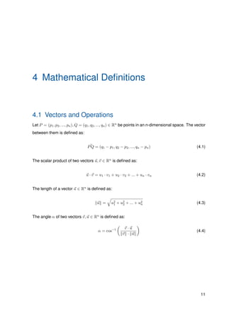 4 Mathematical Deﬁnitions
4.1 Vectors and Operations
Let P = (p1, p2, ..., pn), Q = (q1, q2, ..., qn) ∈ Rn be points in an n-dimensional space. The vector
between them is deﬁned as:
PQ = (q1 − p1, q2 − p2, ..., qn − pn) (4.1)
The scalar product of two vectors u, v ∈ Rn is deﬁned as:
u · v = u1 · v1 + u2 · v2 + ... + un · vn (4.2)
The length of a vector u ∈ Rn is deﬁned as:
u = u2
1 + u2
2 + ... + u2
n (4.3)
The angle α of two vectors v, u ∈ Rn is deﬁned as:
α = cos−1 v · u
v · u
(4.4)
11
 