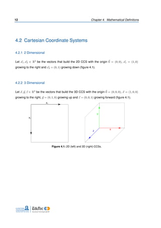 12 Chapter 4. Mathematical Deﬁnitions
4.2 Cartesian Coordinate Systems
4.2.1 2 Dimensional
Let x1, x2 ∈ R2 be the vectors that build the 2D CCS with the origin 0 = (0, 0), x1 = (1, 0)
growing to the right and x2 = (0, 1) growing down (ﬁgure 4.1).
4.2.2 3 Dimensional
Let x, y, z ∈ R3 be the vectors that build the 3D CCS with the origin 0 = (0, 0, 0), x = (1, 0, 0)
growing to the right, y = (0, 1, 0) growing up and z = (0, 0, 1) growing forward (ﬁgure 4.1).
x1
x2
x
y
z
Figure 4.1: 2D (left) and 3D (right) CCSs.
 