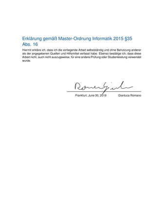 Erklärung gemäß Master-Ordnung Informatik 2015 §35
Abs. 16
Hiermit erkläre ich, dass ich die vorliegende Arbeit selbstständig und ohne Benutzung anderer
als der angegebenen Quellen und Hilfsmittel verfasst habe. Ebenso bestätige ich, dass diese
Arbeit nicht, auch nicht auszugsweise, für eine andere Prüfung oder Studienleistung verwendet
wurde.
Frankfurt, June 30, 2019 Gianluca Romano
 