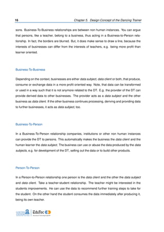 16 Chapter 5. Design Concept of the Dancing Trainer
sons. Business-To-Business relationships are between non human instances. You can argue
that persons, like a teacher, belong to a business, thus acting in a Business-to-Person rela-
tionship. In fact, the borders are blurred. But, it does make sense to draw a line, because the
interests of businesses can differ from the interests of teachers, e.g. being more proﬁt than
learner oriented.
Business-To-Business
Depending on the context, businesses are either data subject, data client or both, that produce,
consume or exchange data in a more proﬁt oriented way. Note, that data can be transformed
or used in a way such that it is not anymore related to the DT. E.g. the provider of the DT can
provide derived data to other businesses. The provider acts as a data subject and the other
business as data client. If the other business continues processing, deriving and providing data
to further businesses, it acts as data subject, too.
Business-To-Person
In a Business-To-Person relationship companies, institutions or other non human instances
can provide the DT to persons. This automatically makes the business the data client and the
human learner the data subject. The business can use or abuse the data produced by the data
subjects, e.g. for development of the DT, selling out the data or to build other products.
Person-To-Person
In a Person-to-Person relationship one person is the data client and the other the data subject
and data client. Take a teacher-student relationship. The teacher might be interested in the
students improvements. He can use the data to recommend further training steps to take for
the student. On the other hand the student consumes the data immediately after producing it,
being its own teacher.
 