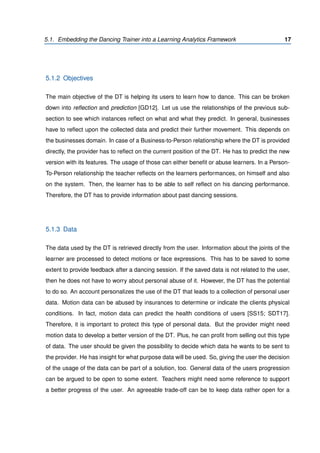 5.1. Embedding the Dancing Trainer into a Learning Analytics Framework 17
5.1.2 Objectives
The main objective of the DT is helping its users to learn how to dance. This can be broken
down into reﬂection and prediction [GD12]. Let us use the relationships of the previous sub-
section to see which instances reﬂect on what and what they predict. In general, businesses
have to reﬂect upon the collected data and predict their further movement. This depends on
the businesses domain. In case of a Business-to-Person relationship where the DT is provided
directly, the provider has to reﬂect on the current position of the DT. He has to predict the new
version with its features. The usage of those can either beneﬁt or abuse learners. In a Person-
To-Person relationship the teacher reﬂects on the learners performances, on himself and also
on the system. Then, the learner has to be able to self reﬂect on his dancing performance.
Therefore, the DT has to provide information about past dancing sessions.
5.1.3 Data
The data used by the DT is retrieved directly from the user. Information about the joints of the
learner are processed to detect motions or face expressions. This has to be saved to some
extent to provide feedback after a dancing session. If the saved data is not related to the user,
then he does not have to worry about personal abuse of it. However, the DT has the potential
to do so. An account personalizes the use of the DT that leads to a collection of personal user
data. Motion data can be abused by insurances to determine or indicate the clients physical
conditions. In fact, motion data can predict the health conditions of users [SS15; SDT17].
Therefore, it is important to protect this type of personal data. But the provider might need
motion data to develop a better version of the DT. Plus, he can proﬁt from selling out this type
of data. The user should be given the possibility to decide which data he wants to be sent to
the provider. He has insight for what purpose data will be used. So, giving the user the decision
of the usage of the data can be part of a solution, too. General data of the users progression
can be argued to be open to some extent. Teachers might need some reference to support
a better progress of the user. An agreeable trade-off can be to keep data rather open for a
 