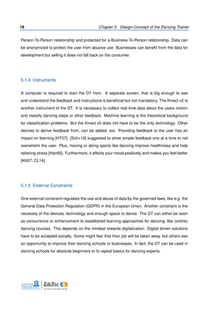 18 Chapter 5. Design Concept of the Dancing Trainer
Person-To-Person relationship and protected for a Business-To-Person relationship. Data can
be anonymized to protect the user from abusive use. Businesses can beneﬁt from the data for
development but selling it does not fall back on the consumer.
5.1.4 Instruments
A computer is required to start the DT from. A separate screen, that is big enough to see
and understand the feedback and instructions is beneﬁcial but not mandatory. The Kinect v2 is
another instrument of the DT. It is necessary to collect real time data about the users motion
and classify dancing steps or other feedback. Machine learning is the theoretical background
for classiﬁcation problems. But the Kinect v2 does not have to be the only technology. Other
decives to derive feedback from, can be added, too. Providing feedback to the user has an
impact on learning [HT07]. [Sch+16] suggested to show simple feedback one at a time to not
overwhelm the user. Plus, moving or doing sports like dancing improve healthiness and help
relieving stress [Han95]. Furthermore, it affects your mood positively and makes you feel better
[KK07; CL14].
5.1.5 External Constraints
One external constraint regulates the use and abuse of data by the governed laws, like e.g. the
General Data Protection Regulation (GDPR) in the European Union. Another constraint is the
necessity of the devices, technology and enough space to dance. The DT can either be seen
as concurrence or enhancement to established learning approaches for dancing, like (online)
dancing courses. This depends on the mindset towards digitalization. Digital driven solutions
have to be accepted socially. Some might fear that their job will be taken away, but others see
an opportunity to improve their dancing schools or businesses. In fact, the DT can be used in
dancing schools for absolute beginners or to repeat basics for dancing experts.
 