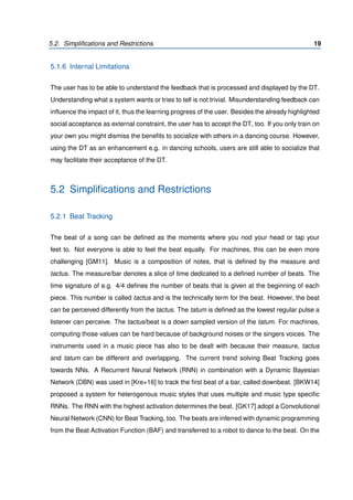 5.2. Simpliﬁcations and Restrictions 19
5.1.6 Internal Limitations
The user has to be able to understand the feedback that is processed and displayed by the DT.
Understanding what a system wants or tries to tell is not trivial. Misunderstanding feedback can
inﬂuence the impact of it, thus the learning progress of the user. Besides the already highlighted
social acceptance as external constraint, the user has to accept the DT, too. If you only train on
your own you might dismiss the beneﬁts to socialize with others in a dancing course. However,
using the DT as an enhancement e.g. in dancing schools, users are still able to socialize that
may facilitate their acceptance of the DT.
5.2 Simpliﬁcations and Restrictions
5.2.1 Beat Tracking
The beat of a song can be deﬁned as the moments where you nod your head or tap your
feet to. Not everyone is able to feel the beat equally. For machines, this can be even more
challenging [GM11]. Music is a composition of notes, that is deﬁned by the measure and
tactus. The measure/bar denotes a slice of time dedicated to a deﬁned number of beats. The
time signature of e.g. 4/4 deﬁnes the number of beats that is given at the beginning of each
piece. This number is called tactus and is the technically term for the beat. However, the beat
can be perceived differently from the tactus. The tatum is deﬁned as the lowest regular pulse a
listener can perceive. The tactus/beat is a down sampled version of the tatum. For machines,
computing those values can be hard because of background noises or the singers voices. The
instruments used in a music piece has also to be dealt with because their measure, tactus
and tatum can be different and overlapping. The current trend solving Beat Tracking goes
towards NNs. A Recurrent Neural Network (RNN) in combination with a Dynamic Bayesian
Network (DBN) was used in [Kre+16] to track the ﬁrst beat of a bar, called downbeat. [BKW14]
proposed a system for heterogenous music styles that uses multiple and music type speciﬁc
RNNs. The RNN with the highest activation determines the beat. [GK17] adopt a Convolutional
Neural Network (CNN) for Beat Tracking, too. The beats are inferred with dynamic programming
from the Beat Activation Function (BAF) and transferred to a robot to dance to the beat. On the
 